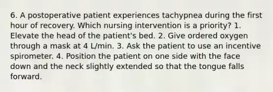 6. A postoperative patient experiences tachypnea during the first hour of recovery. Which nursing intervention is a priority? 1. Elevate the head of the patient's bed. 2. Give ordered oxygen through a mask at 4 L/min. 3. Ask the patient to use an incentive spirometer. 4. Position the patient on one side with the face down and the neck slightly extended so that the tongue falls forward.