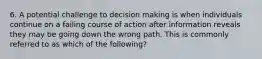 6. A potential challenge to decision making is when individuals continue on a failing course of action after information reveals they may be going down the wrong path. This is commonly referred to as which of the following?