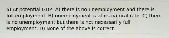 6) At potential GDP: A) there is no unemployment and there is full employment. B) unemployment is at its natural rate. C) there is no unemployment but there is not necessarily full employment. D) None of the above is correct.