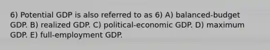 6) Potential GDP is also referred to as 6) A) balanced-budget GDP. B) realized GDP. C) political-economic GDP. D) maximum GDP. E) full-employment GDP.