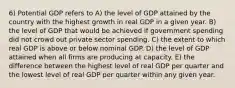 6) Potential GDP refers to A) the level of GDP attained by the country with the highest growth in real GDP in a given year. B) the level of GDP that would be achieved if government spending did not crowd out private sector spending. C) the extent to which real GDP is above or below nominal GDP. D) the level of GDP attained when all firms are producing at capacity. E) the difference between the highest level of real GDP per quarter and the lowest level of real GDP per quarter within any given year.