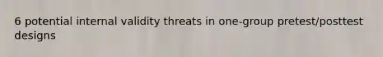 6 potential internal validity threats in one-group pretest/posttest designs