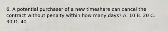 6. A potential purchaser of a new timeshare can cancel the contract without penalty within how many days? A. 10 B. 20 C. 30 D. 40