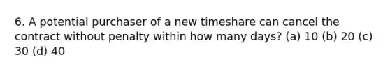 6. A potential purchaser of a new timeshare can cancel the contract without penalty within how many days? (a) 10 (b) 20 (c) 30 (d) 40