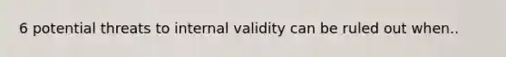 6 potential threats to internal validity can be ruled out when..