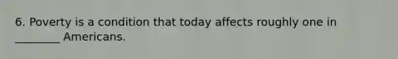 6. Poverty is a condition that today affects roughly one in ________ Americans.