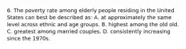 6. The poverty rate among elderly people residing in the United States can best be described as: A. at approximately the same level across ethnic and age groups. B. highest among the old old. C. greatest among married couples. D. consistently increasing since the 1970s.