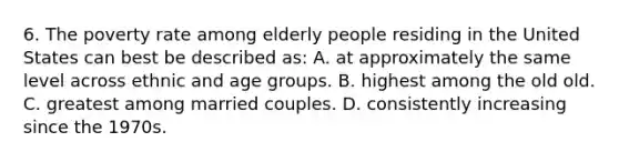 6. The poverty rate among elderly people residing in the United States can best be described as: A. at approximately the same level across ethnic and age groups. B. highest among the old old. C. greatest among married couples. D. consistently increasing since the 1970s.