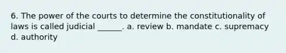 6. The power of the courts to determine the constitutionality of laws is called judicial ______. a. review b. mandate c. supremacy d. authority