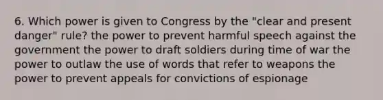 6. Which power is given to Congress by the "clear and present danger" rule? the power to prevent harmful speech against the government the power to draft soldiers during time of war the power to outlaw the use of words that refer to weapons the power to prevent appeals for convictions of espionage