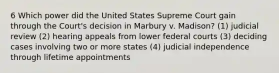 6 Which power did the United States Supreme Court gain through the Court's decision in Marbury v. Madison? (1) judicial review (2) hearing appeals from lower federal courts (3) deciding cases involving two or more states (4) judicial independence through lifetime appointments