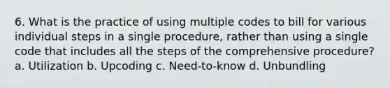 6. What is the practice of using multiple codes to bill for various individual steps in a single procedure, rather than using a single code that includes all the steps of the comprehensive procedure? a. Utilization b. Upcoding c. Need-to-know d. Unbundling