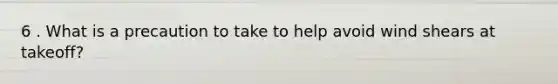 6 . What is a precaution to take to help avoid wind shears at takeoff?