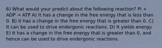 6) What would your predict about the following reaction? Pi + ADP → ATP A) It has a change in the free energy that is less than 0. B) It has a change in the free energy that is greater than 0. C) It can be used to drive endergonic reactions. D) It yields energy. E) It has a change in the free energy that is greater than 0, and hence can be used to drive endergonic reactions.