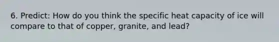 6. Predict: How do you think the specific heat capacity of ice will compare to that of copper, granite, and lead?