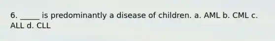 6. _____ is predominantly a disease of children. a. AML b. CML c. ALL d. CLL