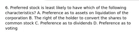 6. Preferred stock is least likely to have which of the following​ characteristics? A. Preference as to assets on liquidation of the corporation B. The right of the holder to convert the shares to common stock C. Preference as to dividends D. Preference as to voting