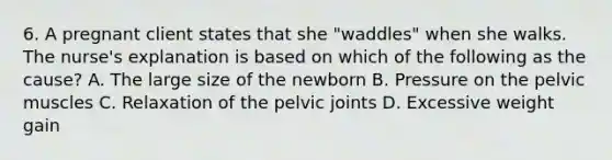 6. A pregnant client states that she "waddles" when she walks. The nurse's explanation is based on which of the following as the cause? A. The large size of the newborn B. Pressure on the pelvic muscles C. Relaxation of the pelvic joints D. Excessive weight gain