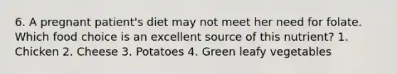 6. A pregnant patient's diet may not meet her need for folate. Which food choice is an excellent source of this nutrient? 1. Chicken 2. Cheese 3. Potatoes 4. Green leafy vegetables