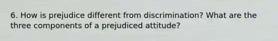 6. How is prejudice different from discrimination? What are the three components of a prejudiced attitude?