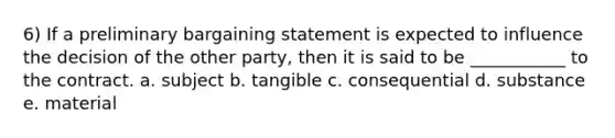 6) If a preliminary bargaining statement is expected to influence the decision of the other party, then it is said to be ___________ to the contract. a. subject b. tangible c. consequential d. substance e. material