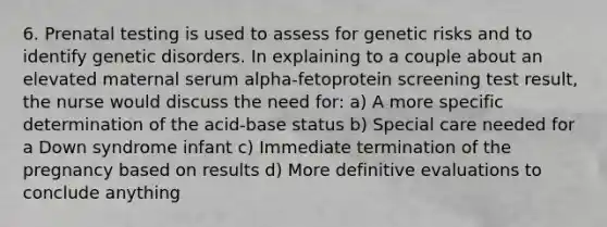 6. Prenatal testing is used to assess for genetic risks and to identify genetic disorders. In explaining to a couple about an elevated maternal serum alpha-fetoprotein screening test result, the nurse would discuss the need for: a) A more specific determination of the acid-base status b) Special care needed for a Down syndrome infant c) Immediate termination of the pregnancy based on results d) More definitive evaluations to conclude anything