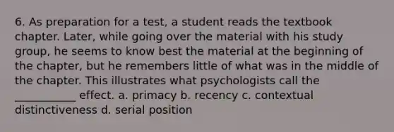 6. As preparation for a test, a student reads the textbook chapter. Later, while going over the material with his study group, he seems to know best the material at the beginning of the chapter, but he remembers little of what was in the middle of the chapter. This illustrates what psychologists call the ___________ effect. a. primacy b. recency c. contextual distinctiveness d. serial position