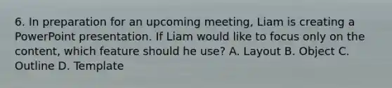 6. In preparation for an upcoming meeting, Liam is creating a PowerPoint presentation. If Liam would like to focus only on the content, which feature should he use? A. Layout B. Object C. Outline D. Template