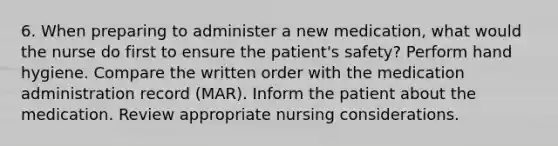 6. When preparing to administer a new medication, what would the nurse do first to ensure the patient's safety? Perform hand hygiene. Compare the written order with the medication administration record (MAR). Inform the patient about the medication. Review appropriate nursing considerations.