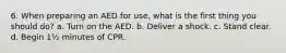 6. When preparing an AED for use, what is the first thing you should do? a. Turn on the AED. b. Deliver a shock. c. Stand clear. d. Begin 1½ minutes of CPR.