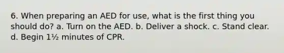 6. When preparing an AED for use, what is the first thing you should do? a. Turn on the AED. b. Deliver a shock. c. Stand clear. d. Begin 1½ minutes of CPR.