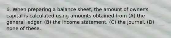 6. When preparing a balance sheet, the amount of owner's capital is calculated using amounts obtained from (A) the general ledger. (B) the income statement. (C) the journal. (D) none of these.