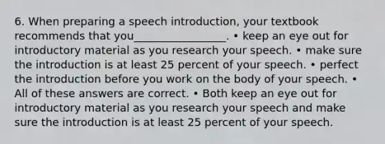 6. When preparing a speech introduction, your textbook recommends that you_________________. • keep an eye out for introductory material as you research your speech. • make sure the introduction is at least 25 percent of your speech. • perfect the introduction before you work on the body of your speech. • All of these answers are correct. • Both keep an eye out for introductory material as you research your speech and make sure the introduction is at least 25 percent of your speech.