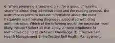 6. When preparing a teaching plan for a group of nursing students about drug administration and the nursing process, the instructor expects to include information about the most frequently used nursing diagnoses associated with drug administration. Which of the following would the instructor most likely include? Select all that apply. A) Noncompliance B) Ineffective Coping C) Deficient Knowledge D) Effective Self Health Management E) Ineffective Self Health Management