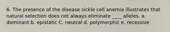 6. The presence of the disease sickle cell anemia illustrates that natural selection does not always eliminate ____ alleles. a. dominant b. epistatic C. neutral d. polymorphic e. recessive