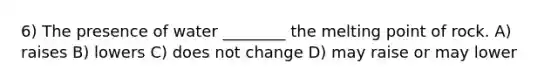 6) The presence of water ________ the melting point of rock. A) raises B) lowers C) does not change D) may raise or may lower