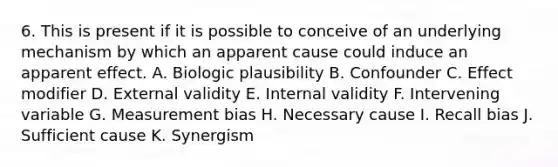 6. This is present if it is possible to conceive of an underlying mechanism by which an apparent cause could induce an apparent effect. A. Biologic plausibility B. Confounder C. Effect modifier D. External validity E. Internal validity F. Intervening variable G. Measurement bias H. Necessary cause I. Recall bias J. Sufficient cause K. Synergism