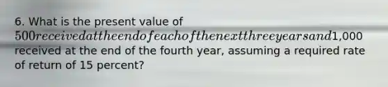 6. What is the present value of 500 received at the end of each of the next three years and1,000 received at the end of the fourth year, assuming a required rate of return of 15 percent?