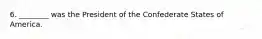 6. ________ was the President of the Confederate States of America.