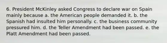 6. President McKinley asked Congress to declare war on Spain mainly because a. the American people demanded it. b. the Spanish had insulted him personally. c. the business community pressured him. d. the Teller Amendment had been passed. e. the Platt Amendment had been passed.