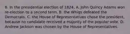 6. In the presidential election of 1824, A. John Quincy Adams won re-election to a second term. B. the Whigs defeated the Democrats. C. the House of Representatives chose the president, because no candidate received a majority of the popular vote. D. Andrew Jackson was chosen by the House of Representatives.