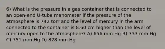 6) What is the pressure in a gas container that is connected to an open-end U-tube manometer if the pressure of the atmosphere is 742 torr and the level of mercury in the arm connected to the container is 8.60 cm higher than the level of mercury open to the atmosphere? A) 656 mm Hg B) 733 mm Hg C) 751 mm Hg D) 828 mm Hg