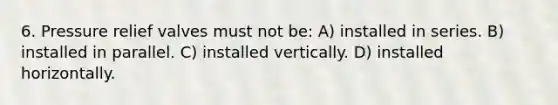 6. Pressure relief valves must not be: A) installed in series. B) installed in parallel. C) installed vertically. D) installed horizontally.