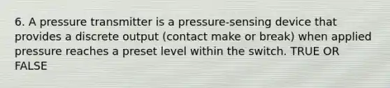 6. A pressure transmitter is a pressure-sensing device that provides a discrete output (contact make or break) when applied pressure reaches a preset level within the switch. TRUE OR FALSE