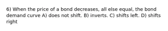 6) When the price of a bond decreases, all else equal, the bond demand curve A) does not shift. B) inverts. C) shifts left. D) shifts right