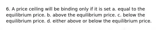 6. A price ceiling will be binding only if it is set a. equal to the equilibrium price. b. above the equilibrium price. c. below the equilibrium price. d. either above or below the equilibrium price.