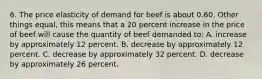 6. The price elasticity of demand for beef is about 0.60. Other things equal, this means that a 20 percent increase in the price of beef will cause the quantity of beef demanded to: A. increase by approximately 12 percent. B. decrease by approximately 12 percent. C. decrease by approximately 32 percent. D. decrease by approximately 26 percent.