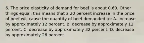 6. The price elasticity of demand for beef is about 0.60. Other things equal, this means that a 20 percent increase in the price of beef will cause the quantity of beef demanded to: A. increase by approximately 12 percent. B. decrease by approximately 12 percent. C. decrease by approximately 32 percent. D. decrease by approximately 26 percent.