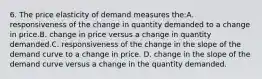 6. The price elasticity of demand measures the:A. responsiveness of the change in quantity demanded to a change in price.B. change in price versus a change in quantity demanded.C. responsiveness of the change in the slope of the demand curve to a change in price. D. change in the slope of the demand curve versus a change in the quantity demanded.