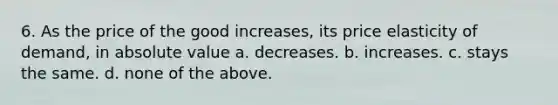 6. As the price of the good increases, its price elasticity of demand, in absolute value a. decreases. b. increases. c. stays the same. d. none of the above.